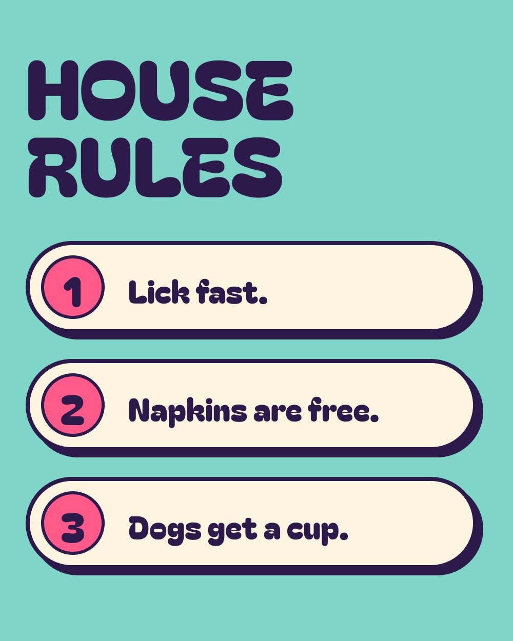 Post: HOUSE RULES. 1 Lick fast. 2 Napkins are free. 3 Dogs get a cup.